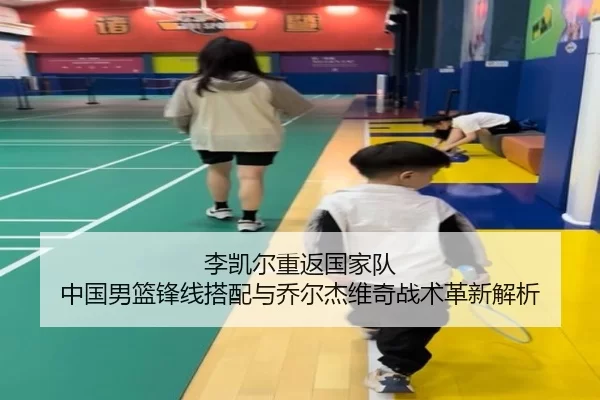 李凯尔重返国家队 中国男篮锋线搭配与乔尔杰维奇战术革新解析
